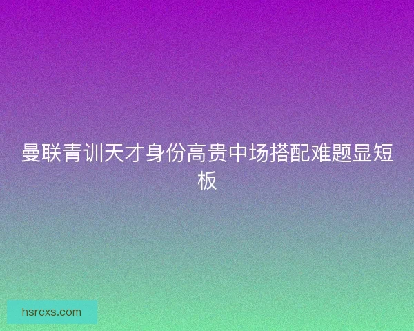 曼联青训天才身份高贵中场搭配难题显短板