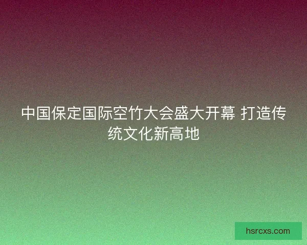 中国保定国际空竹大会盛大开幕 打造传统文化新高地