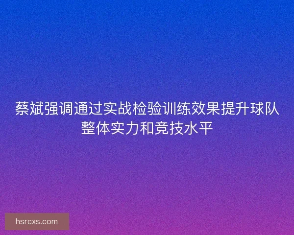 蔡斌强调通过实战检验训练效果提升球队整体实力和竞技水平