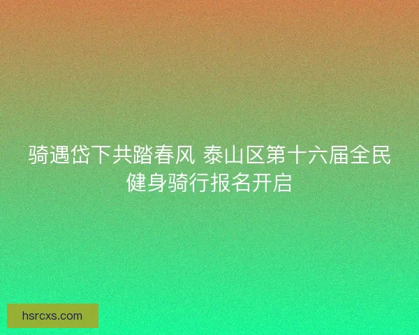 骑遇岱下共踏春风 泰山区第十六届全民健身骑行报名开启