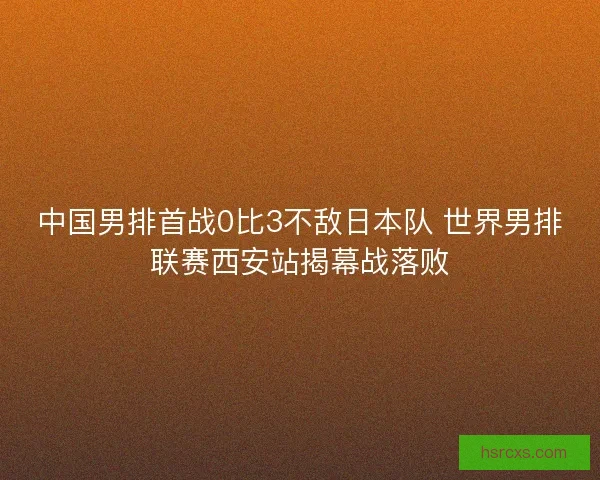 中国男排首战0比3不敌日本队 世界男排联赛西安站揭幕战落败